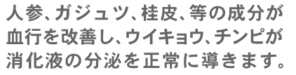 人参、ガジュツ、桂皮などの成分が血行を改善し、ウイキョウ、チンピが消化液の分泌を正常に導きます。