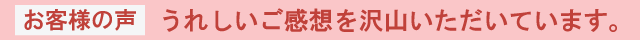 お客様の声うれしいご感想を沢山いただいています。