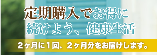 定期購入でお得に続けよう、健康生活２ヶ月に１回、２ヶ月分をお届けします。