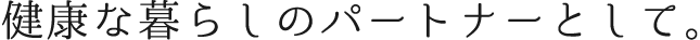 健康な暮らしのパートナーとして。