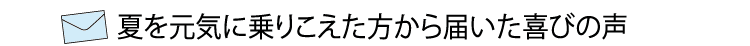 夏を元気に乗りこえた方かた届いた喜びの声