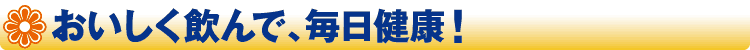 おいしく飲んで、毎日健康！