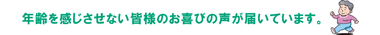 年齢を感じさせない皆さまのお喜びの声が届いています。